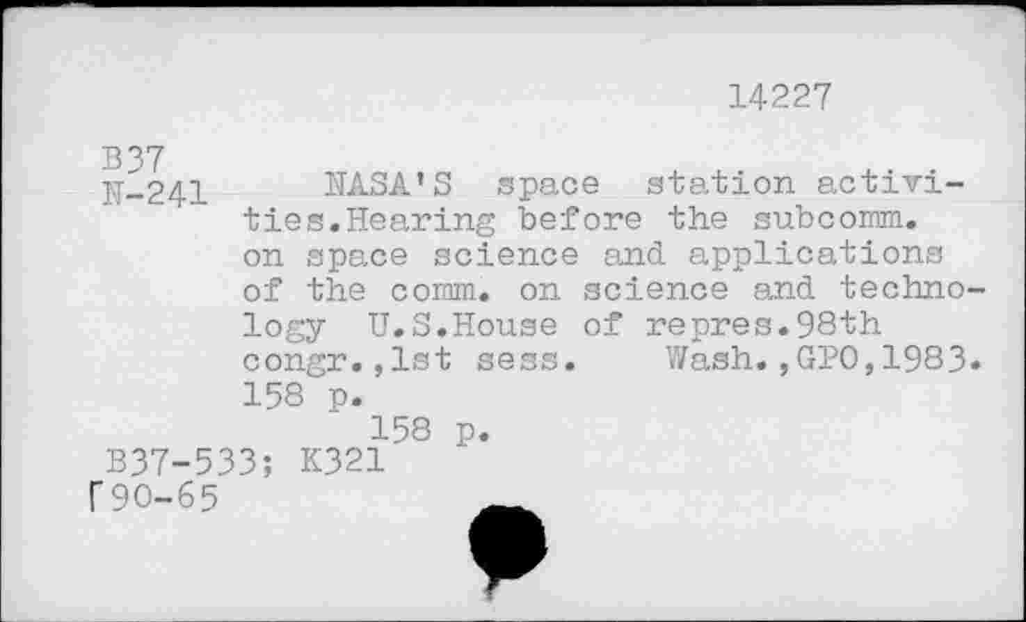 ﻿14227
LT-241 NASA’S space station activities.Hearing before the subcomm, on space science and. applications of the comm, on science and technology U.S.House of repres.98th congr.,lst sess. Wash.,GPO,1983» 158 p.
158 p. B37-533; K321 f90-65